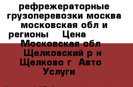 рефрежераторные грузоперевозки москва московская обл и регионы  › Цена ­ 2 000 - Московская обл., Щелковский р-н, Щелково г. Авто » Услуги   